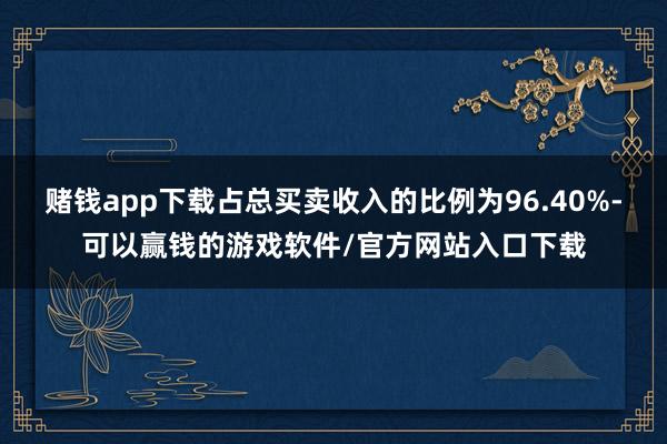 赌钱app下载占总买卖收入的比例为96.40%-可以赢钱的游戏软件/官方网站入口下载