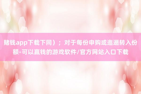 赌钱app下载下同）；对于每份申购或迤逦转入份额-可以赢钱的游戏软件/官方网站入口下载