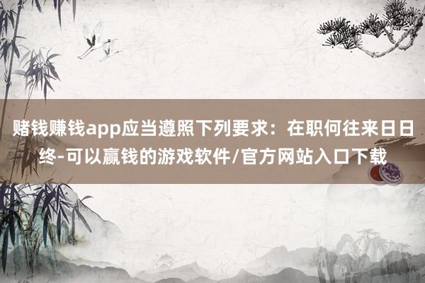 赌钱赚钱app应当遵照下列要求：在职何往来日日终-可以赢钱的游戏软件/官方网站入口下载