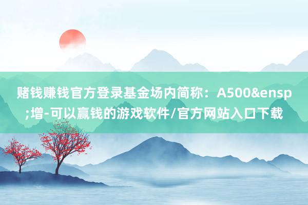 赌钱赚钱官方登录基金场内简称：A500&ensp;增-可以赢钱的游戏软件/官方网站入口下载