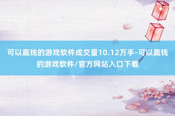可以赢钱的游戏软件成交量10.12万手-可以赢钱的游戏软件/官方网站入口下载