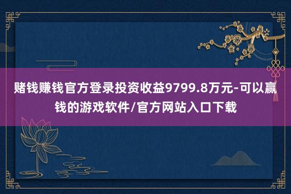 赌钱赚钱官方登录投资收益9799.8万元-可以赢钱的游戏软件/官方网站入口下载