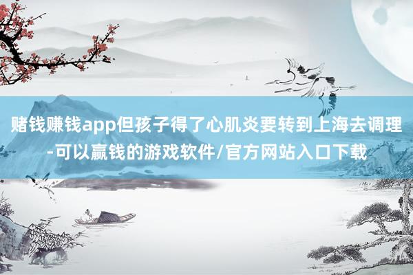赌钱赚钱app但孩子得了心肌炎要转到上海去调理-可以赢钱的游戏软件/官方网站入口下载