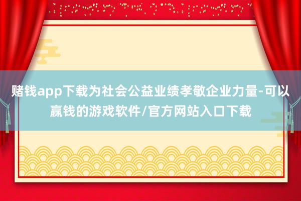 赌钱app下载为社会公益业绩孝敬企业力量-可以赢钱的游戏软件/官方网站入口下载