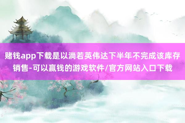 赌钱app下载是以淌若英伟达下半年不完成该库存销售-可以赢钱的游戏软件/官方网站入口下载