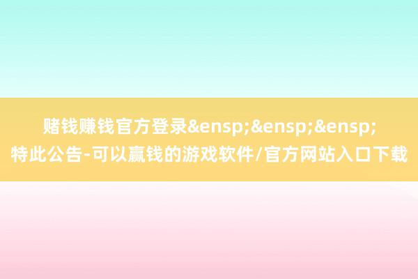 赌钱赚钱官方登录&ensp;&ensp;&ensp;特此公告-可以赢钱的游戏软件/官方网站入口下载
