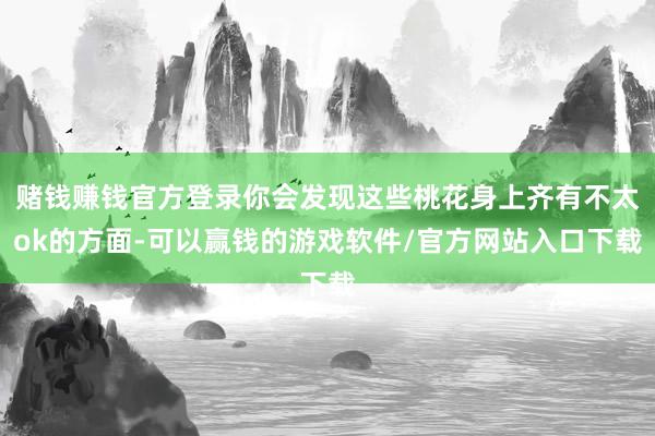 赌钱赚钱官方登录你会发现这些桃花身上齐有不太ok的方面-可以赢钱的游戏软件/官方网站入口下载