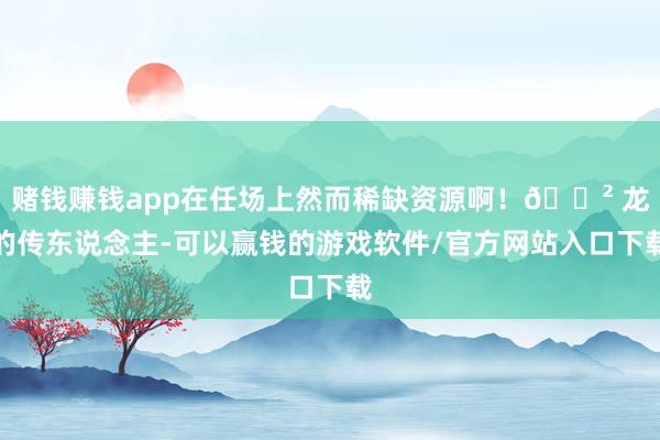 赌钱赚钱app在任场上然而稀缺资源啊！🐲 龙的传东说念主-可以赢钱的游戏软件/官方网站入口下载