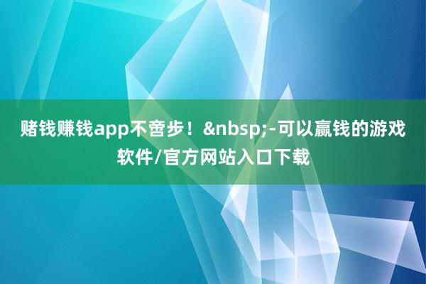 赌钱赚钱app不啻步！&nbsp;-可以赢钱的游戏软件/官方网站入口下载