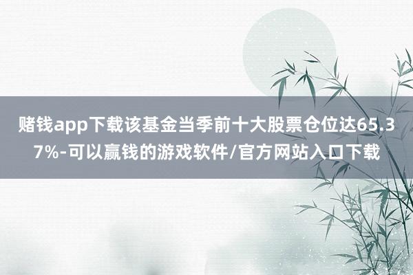 赌钱app下载该基金当季前十大股票仓位达65.37%-可以赢钱的游戏软件/官方网站入口下载