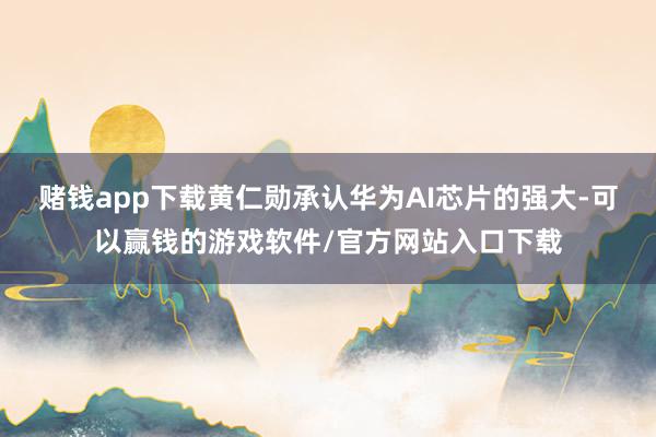 赌钱app下载黄仁勋承认华为AI芯片的强大-可以赢钱的游戏软件/官方网站入口下载