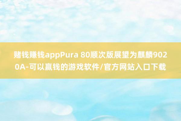 赌钱赚钱appPura 80顺次版展望为麒麟9020A-可以赢钱的游戏软件/官方网站入口下载