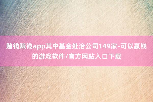 赌钱赚钱app其中基金处治公司149家-可以赢钱的游戏软件/官方网站入口下载