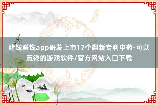 赌钱赚钱app研发上市17个翻新专利中药-可以赢钱的游戏软件/官方网站入口下载