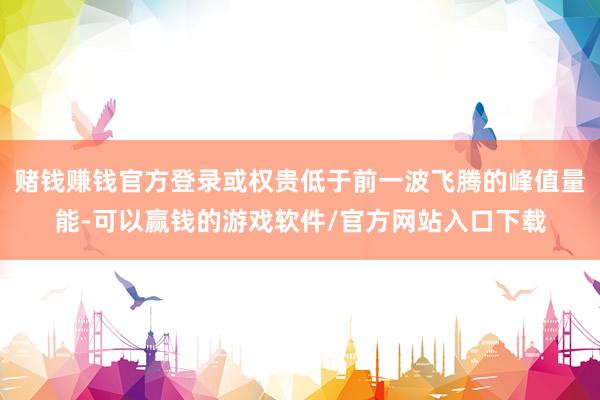 赌钱赚钱官方登录或权贵低于前一波飞腾的峰值量能-可以赢钱的游戏软件/官方网站入口下载