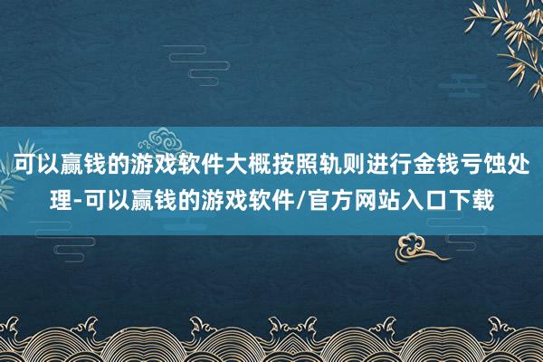 可以赢钱的游戏软件大概按照轨则进行金钱亏蚀处理-可以赢钱的游戏软件/官方网站入口下载