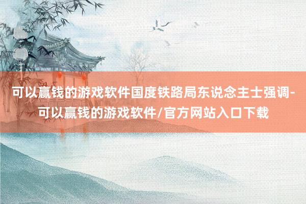可以赢钱的游戏软件国度铁路局东说念主士强调-可以赢钱的游戏软件/官方网站入口下载