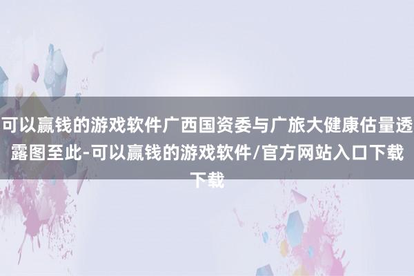可以赢钱的游戏软件广西国资委与广旅大健康估量透露图　　至此-可以赢钱的游戏软件/官方网站入口下载
