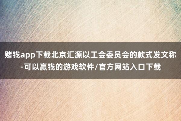 赌钱app下载北京汇源以工会委员会的款式发文称-可以赢钱的游戏软件/官方网站入口下载