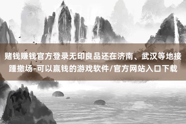 赌钱赚钱官方登录无印良品还在济南、武汉等地接踵撤场-可以赢钱的游戏软件/官方网站入口下载