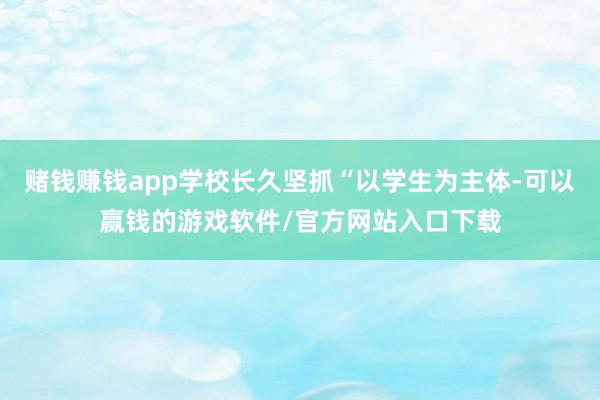 赌钱赚钱app学校长久坚抓“以学生为主体-可以赢钱的游戏软件/官方网站入口下载
