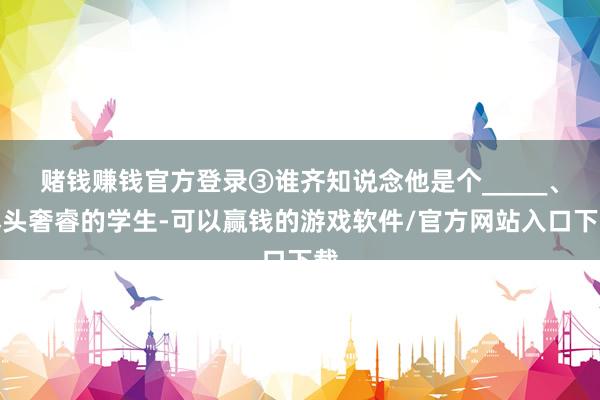 赌钱赚钱官方登录③谁齐知说念他是个_____、尽头奢睿的学生-可以赢钱的游戏软件/官方网站入口下载