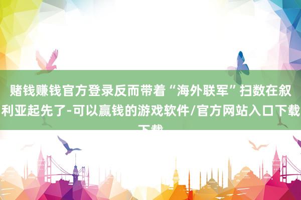 赌钱赚钱官方登录反而带着“海外联军”扫数在叙利亚起先了-可以赢钱的游戏软件/官方网站入口下载