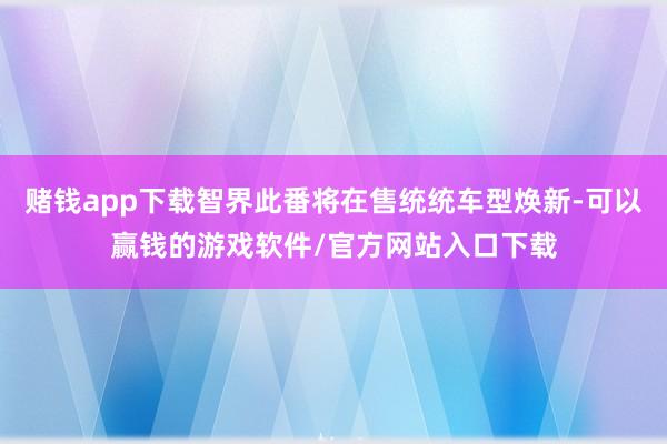 赌钱app下载智界此番将在售统统车型焕新-可以赢钱的游戏软件/官方网站入口下载