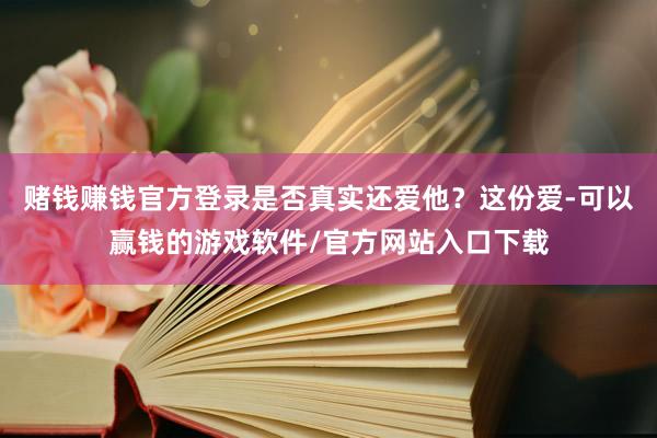 赌钱赚钱官方登录是否真实还爱他？这份爱-可以赢钱的游戏软件/官方网站入口下载