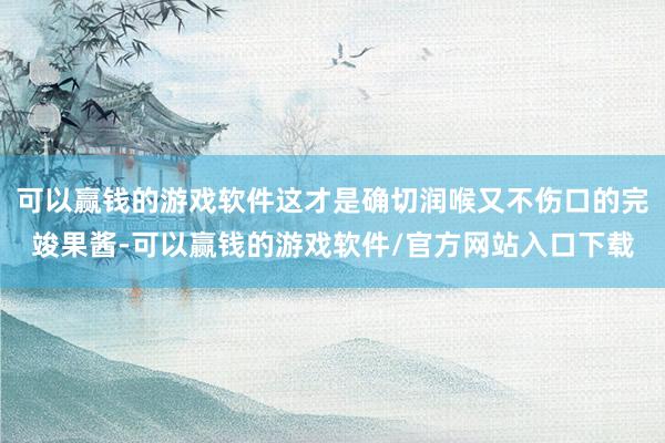 可以赢钱的游戏软件这才是确切润喉又不伤口的完竣果酱-可以赢钱的游戏软件/官方网站入口下载