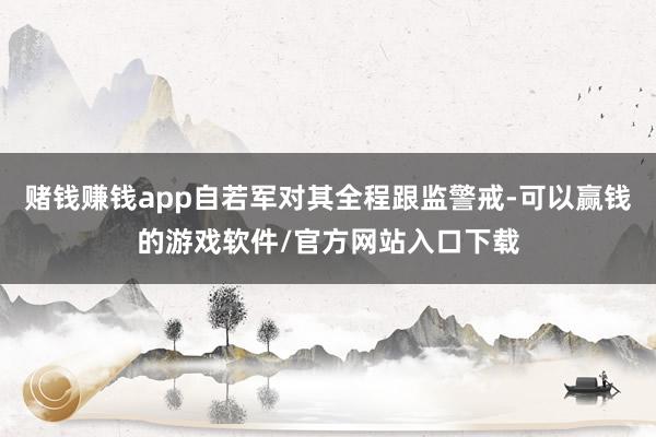 赌钱赚钱app自若军对其全程跟监警戒-可以赢钱的游戏软件/官方网站入口下载