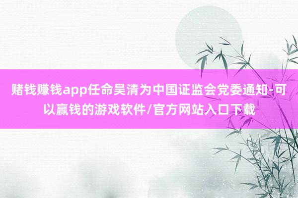 赌钱赚钱app任命吴清为中国证监会党委通知-可以赢钱的游戏软件/官方网站入口下载