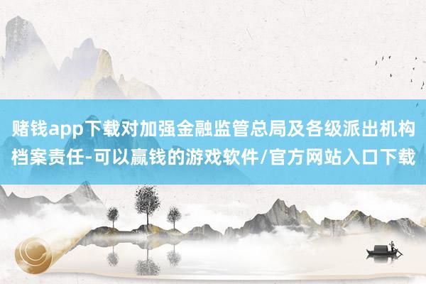 赌钱app下载对加强金融监管总局及各级派出机构档案责任-可以赢钱的游戏软件/官方网站入口下载