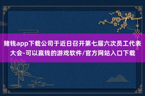 赌钱app下载公司于近日召开第七届六次员工代表大会-可以赢钱的游戏软件/官方网站入口下载