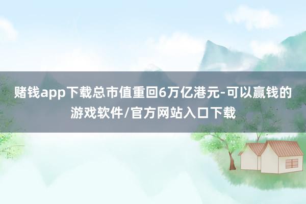 赌钱app下载总市值重回6万亿港元-可以赢钱的游戏软件/官方网站入口下载