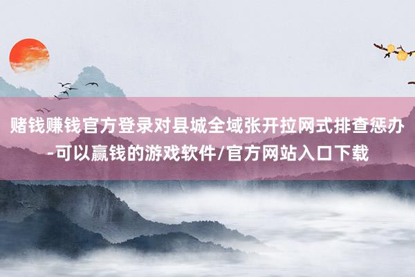 赌钱赚钱官方登录对县城全域张开拉网式排查惩办-可以赢钱的游戏软件/官方网站入口下载