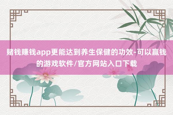 赌钱赚钱app更能达到养生保健的功效-可以赢钱的游戏软件/官方网站入口下载