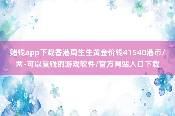 赌钱app下载香港周生生黄金价钱41540港币/两-可以赢钱的游戏软件/官方网站入口下载