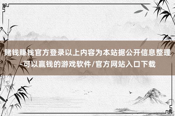 赌钱赚钱官方登录以上内容为本站据公开信息整理-可以赢钱的游戏软件/官方网站入口下载