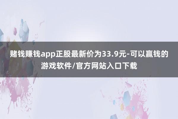 赌钱赚钱app正股最新价为33.9元-可以赢钱的游戏软件/官方网站入口下载