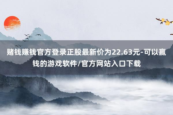 赌钱赚钱官方登录正股最新价为22.63元-可以赢钱的游戏软件/官方网站入口下载