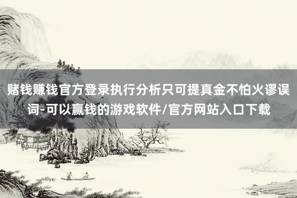 赌钱赚钱官方登录执行分析只可提真金不怕火谬误词-可以赢钱的游戏软件/官方网站入口下载