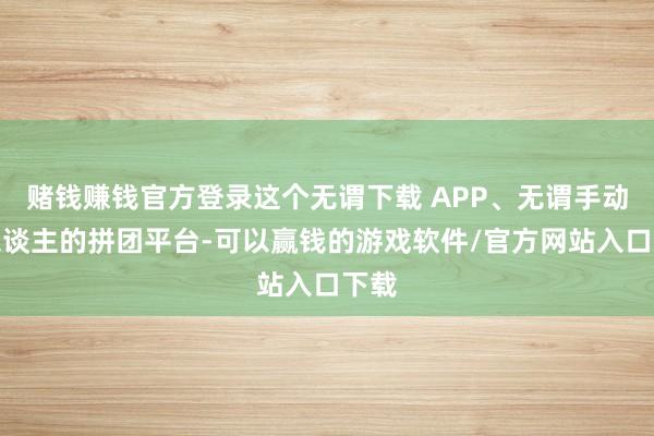 赌钱赚钱官方登录这个无谓下载 APP、无谓手动拉东谈主的拼团平台-可以赢钱的游戏软件/官方网站入口下载