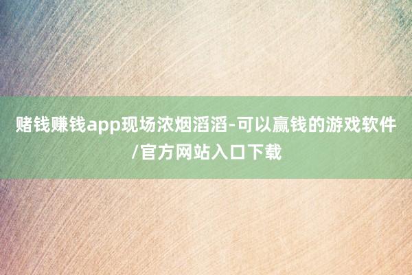 赌钱赚钱app现场浓烟滔滔-可以赢钱的游戏软件/官方网站入口下载
