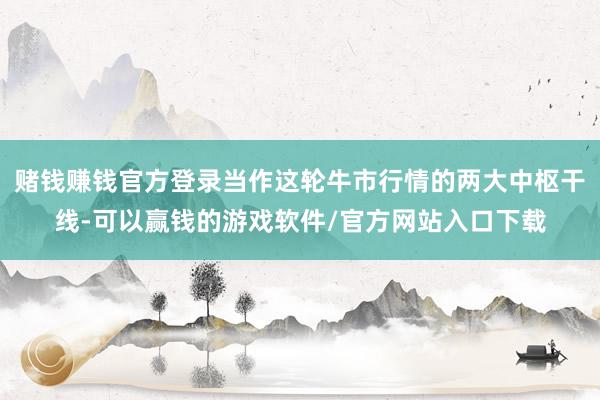 赌钱赚钱官方登录当作这轮牛市行情的两大中枢干线-可以赢钱的游戏软件/官方网站入口下载