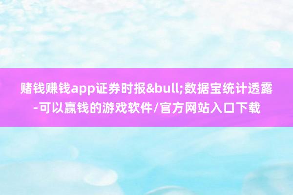 赌钱赚钱app证券时报&bull;数据宝统计透露-可以赢钱的游戏软件/官方网站入口下载