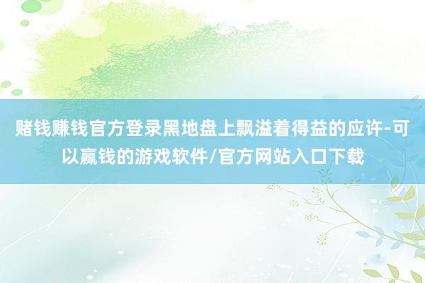 赌钱赚钱官方登录黑地盘上飘溢着得益的应许-可以赢钱的游戏软件/官方网站入口下载