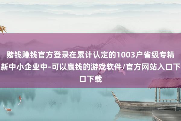赌钱赚钱官方登录在累计认定的1003户省级专精特新中小企业中-可以赢钱的游戏软件/官方网站入口下载
