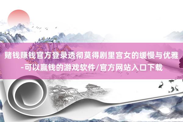 赌钱赚钱官方登录透彻莫得剧里宫女的缓慢与优雅-可以赢钱的游戏软件/官方网站入口下载