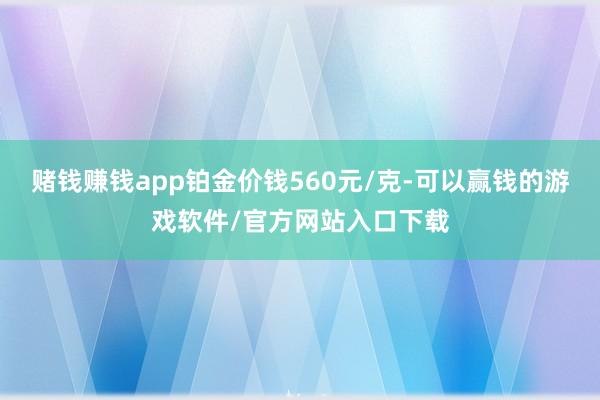 赌钱赚钱app铂金价钱560元/克-可以赢钱的游戏软件/官方网站入口下载